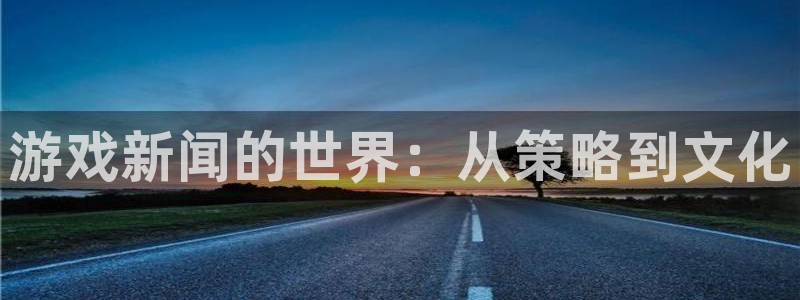 手机高德娱乐下载安装：游戏新闻的世界：从策略到文化